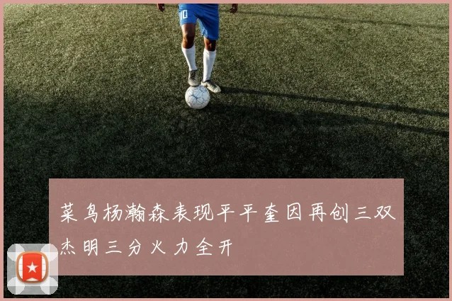 菜鸟杨瀚森表现平平奎因再创三双杰明三分火力全开