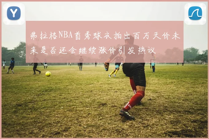弗拉格NBA首秀球衣拍出百万天价未来是否还会继续涨价引发热议