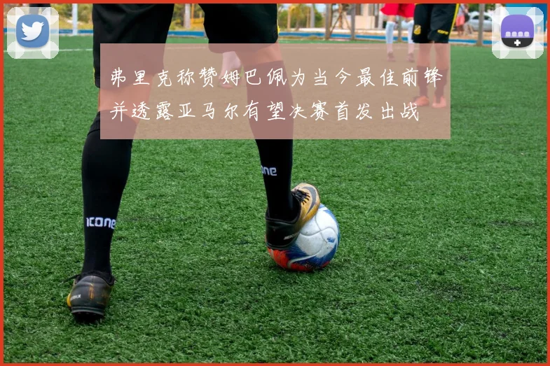 弗里克称赞姆巴佩为当今最佳前锋并透露亚马尔有望决赛首发出战