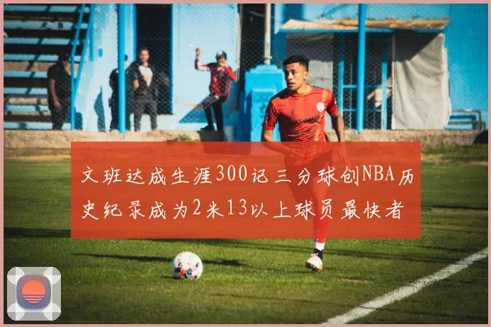 文班达成生涯300记三分球创NBA历史纪录成为2米13以上球员最快者