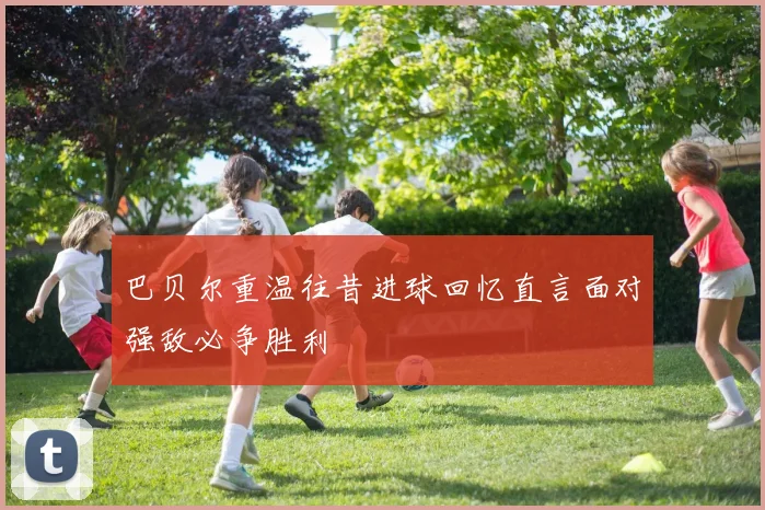 巴贝尔重温往昔进球回忆直言面对强敌必争胜利