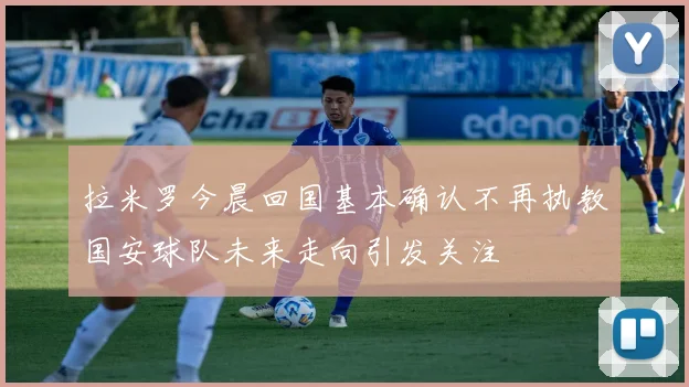 拉米罗今晨回国基本确认不再执教国安球队未来走向引发关注