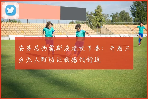 安芬尼西蒙斯谈进攻节奏：开局三分无人盯防让我感到舒适