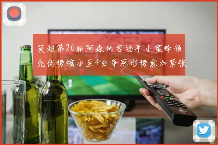 英超第26轮阿森纳客场平小蜜蜂领先优势缩小至4分争冠形势愈加紧张