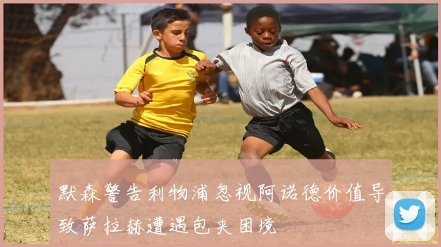 默森警告利物浦忽视阿诺德价值导致萨拉赫遭遇包夹困境