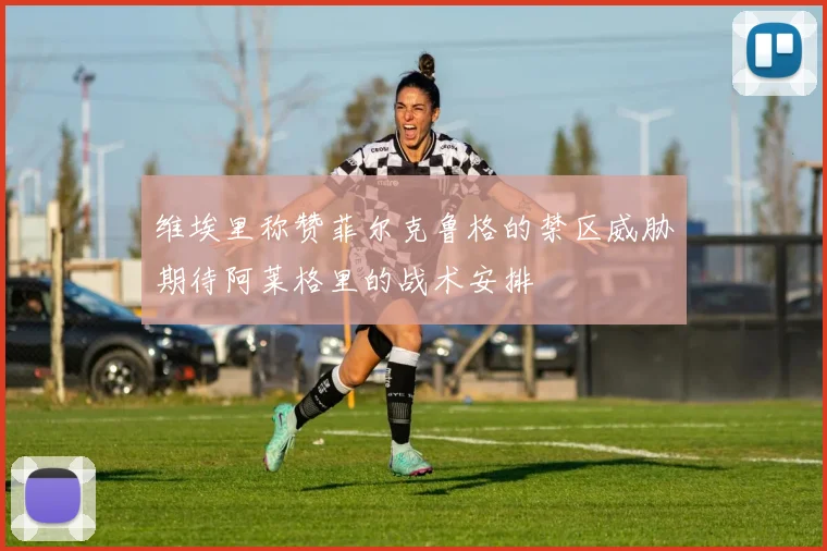 维埃里称赞菲尔克鲁格的禁区威胁期待阿莱格里的战术安排
