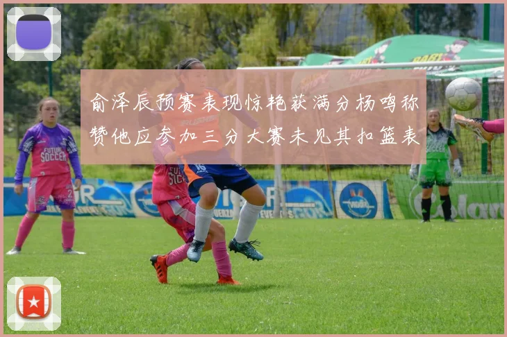 俞泽辰预赛表现惊艳获满分杨鸣称赞他应参加三分大赛未见其扣篮表现