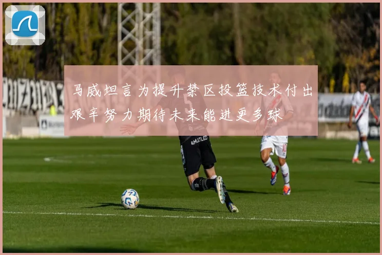 马威坦言为提升禁区投篮技术付出艰辛努力期待未来能进更多球