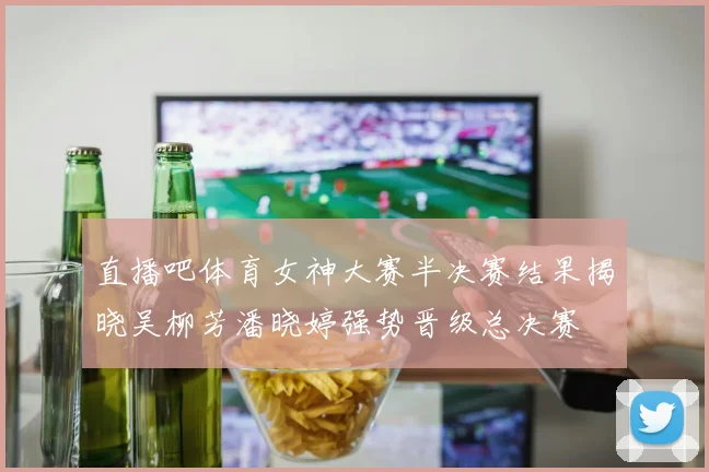 直播吧体育女神大赛半决赛结果揭晓吴柳芳潘晓婷强势晋级总决赛