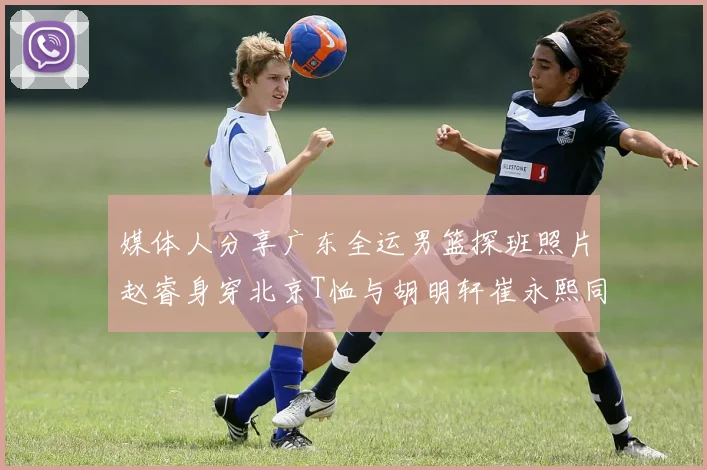 媒体人分享广东全运男篮探班照片赵睿身穿北京T恤与胡明轩崔永熙同框合影