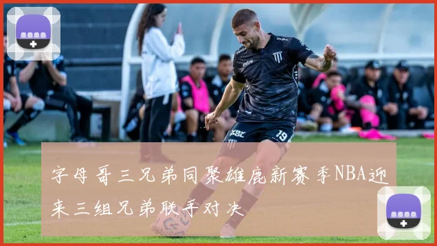 字母哥三兄弟同聚雄鹿新赛季NBA迎来三组兄弟联手对决