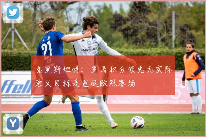 克里斯坦特：罗马积分领先无实际意义目标是重返欧冠赛场