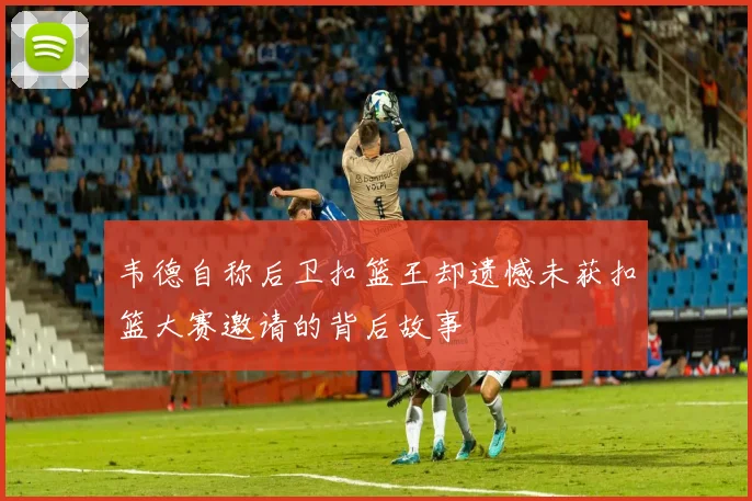韦德自称后卫扣篮王却遗憾未获扣篮大赛邀请的背后故事
