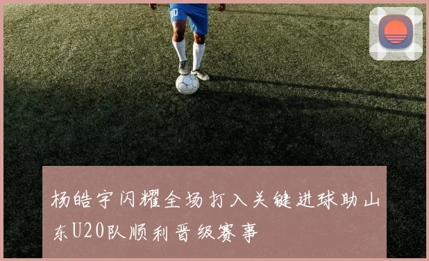 杨皓宇闪耀全场打入关键进球助山东U20队顺利晋级赛事