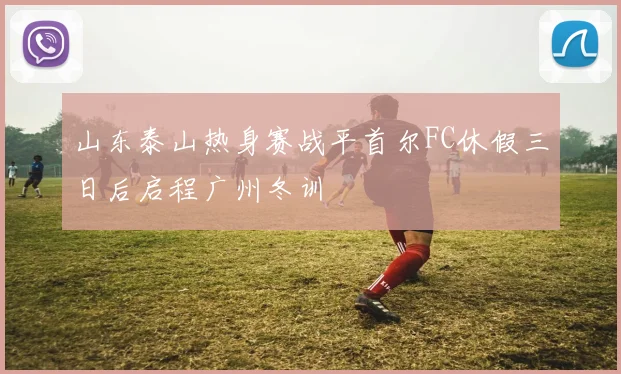 山东泰山热身赛战平首尔FC休假三日后启程广州冬训