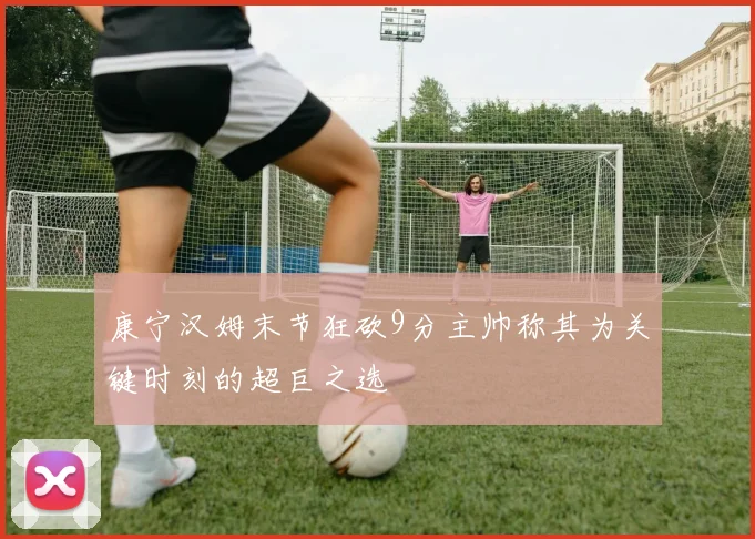 康宁汉姆末节狂砍9分主帅称其为关键时刻的超巨之选