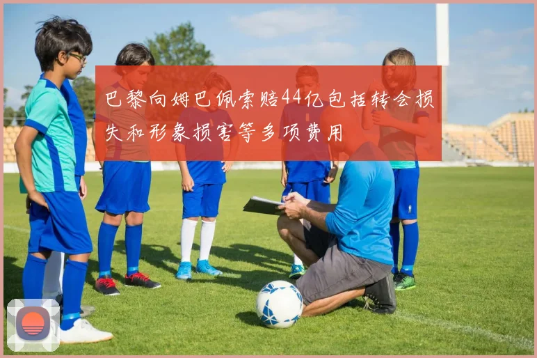 巴黎向姆巴佩索赔44亿包括转会损失和形象损害等多项费用