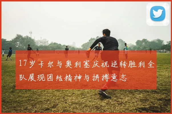 17岁卡尔与奥利塞庆祝逆转胜利全队展现团结精神与拼搏意志