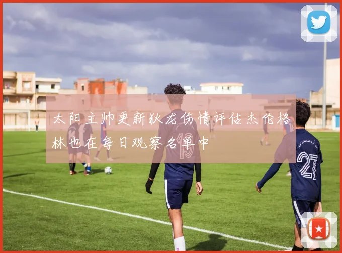 太阳主帅更新狄龙伤情评估杰伦格林也在每日观察名单中