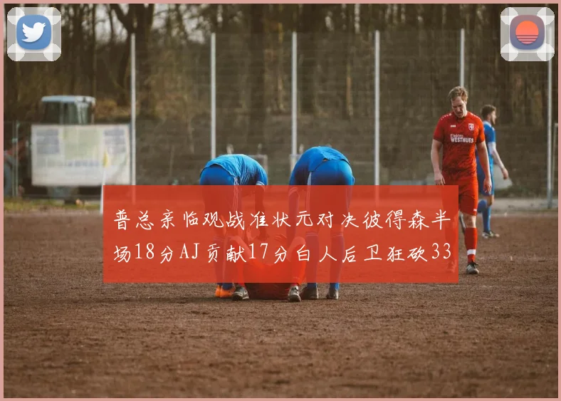 普总亲临观战准状元对决彼得森半场18分AJ贡献17分白人后卫狂砍33分10助攻