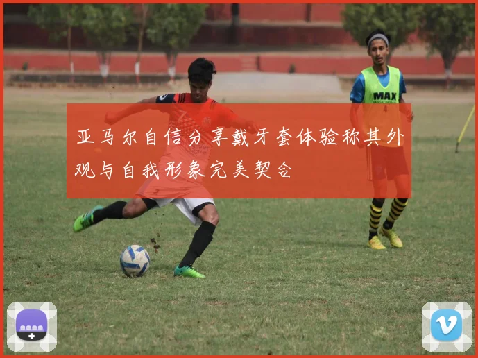 亚马尔自信分享戴牙套体验称其外观与自我形象完美契合