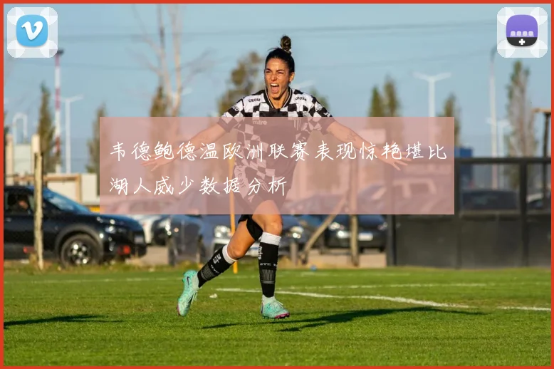 韦德鲍德温欧洲联赛表现惊艳堪比湖人威少数据分析