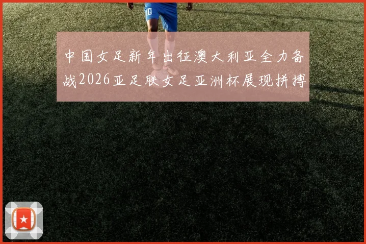 中国女足新年出征澳大利亚全力备战2026亚足联女足亚洲杯展现拼搏精神