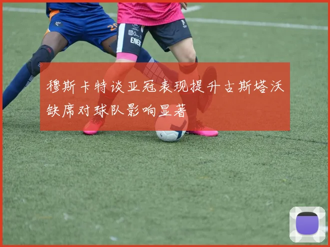 穆斯卡特谈亚冠表现提升古斯塔沃缺席对球队影响显著