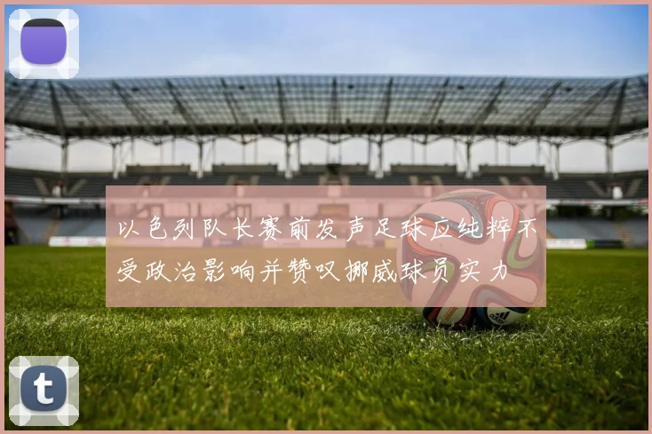 以色列队长赛前发声足球应纯粹不受政治影响并赞叹挪威球员实力