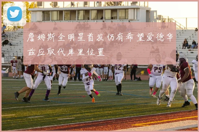 詹姆斯全明星首发仍有希望爱德华兹应取代库里位置