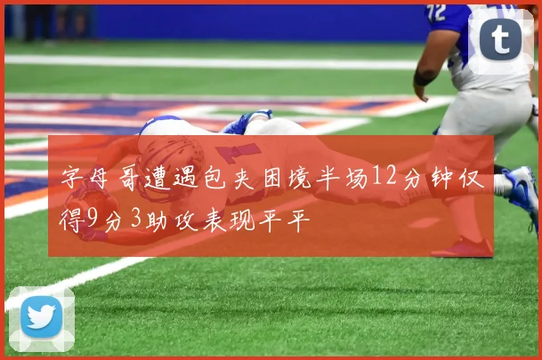 字母哥遭遇包夹困境半场12分钟仅得9分3助攻表现平平