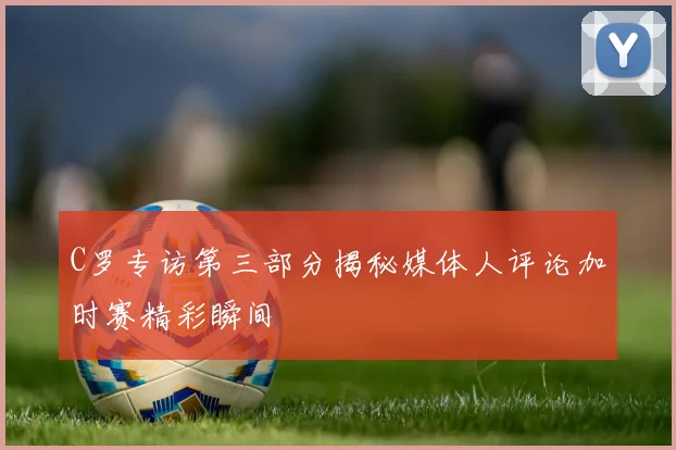 C罗专访第三部分揭秘媒体人评论加时赛精彩瞬间