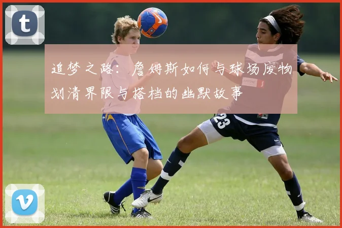 追梦之路：詹姆斯如何与球场废物划清界限与搭档的幽默故事