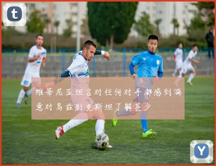 维蒂尼亚坦言对任何对手都感到满意对乌兹别克斯坦了解甚少