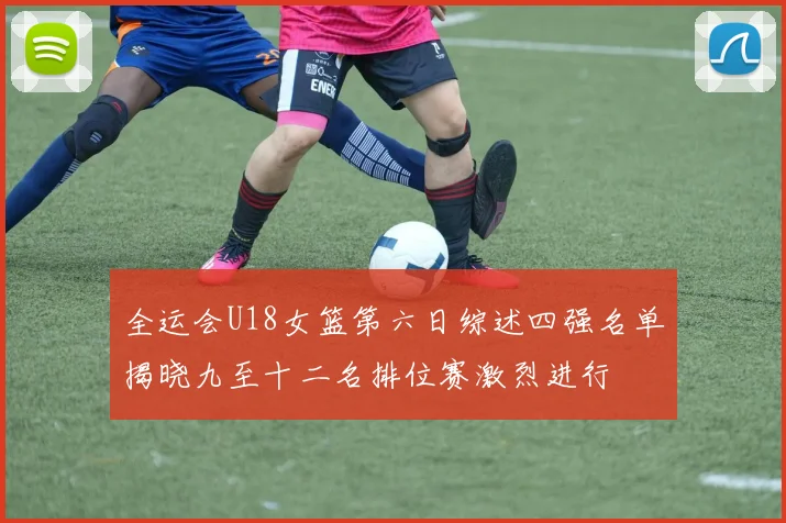 全运会U18女篮第六日综述四强名单揭晓九至十二名排位赛激烈进行