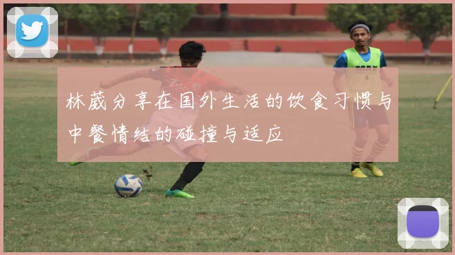 林葳分享在国外生活的饮食习惯与中餐情结的碰撞与适应