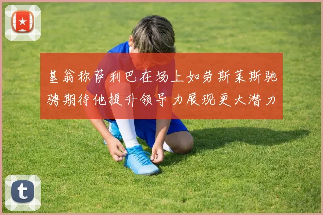 基翁称萨利巴在场上如劳斯莱斯驰骋期待他提升领导力展现更大潜力
