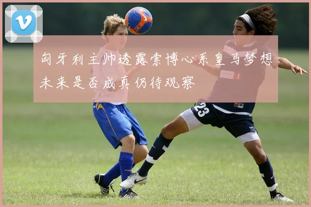 匈牙利主帅透露索博心系皇马梦想未来是否成真仍待观察