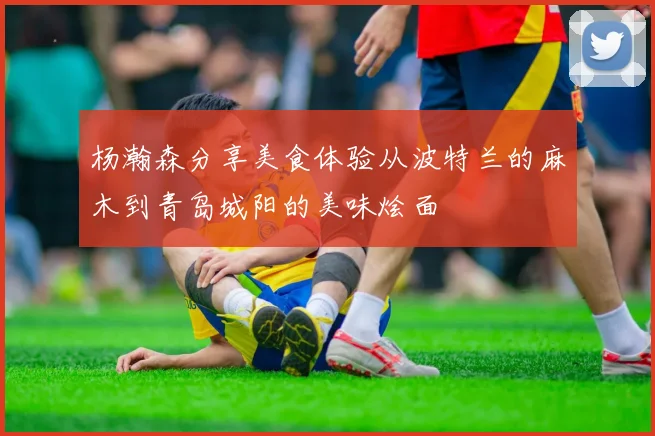 杨瀚森分享美食体验从波特兰的麻木到青岛城阳的美味烩面