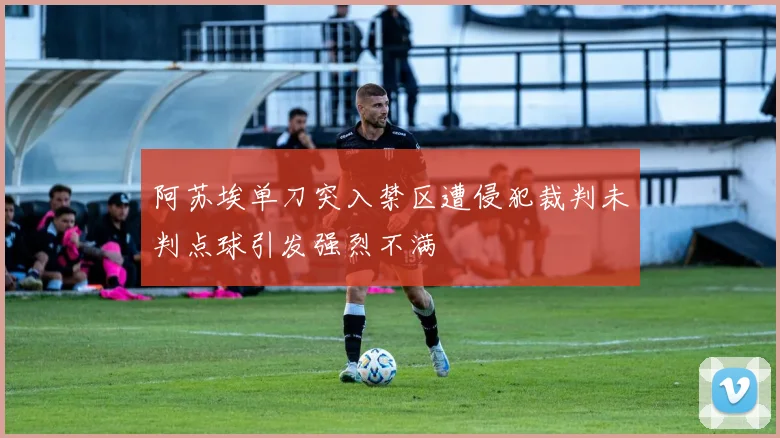 阿苏埃单刀突入禁区遭侵犯裁判未判点球引发强烈不满